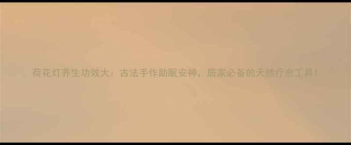 图片 荷花灯养生功效大：古法手作助眠安神，居家必备的天然疗愈工具1