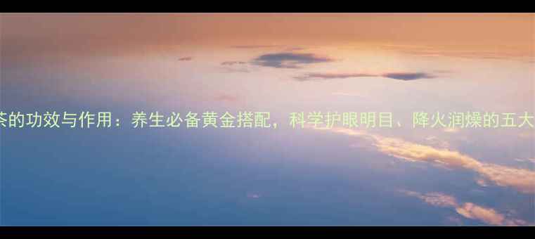 菊花杞子茶的功效与作用养生必备黄金搭配科学护眼明目降火润燥的五大核心价值