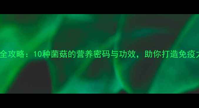 菌类养生全攻略10种菌菇的营养密码与功效助你打造免疫力护城河