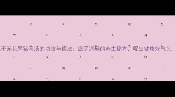 菜干无花果猪骨汤的功效与做法滋阴润燥的养生秘方喝出健康好气色