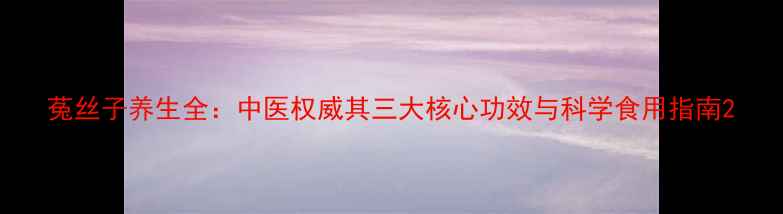 菟丝子养生全中医权威其三大核心功效与科学食用指南