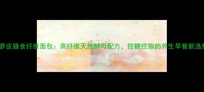 菠萝皮膳食纤维面包高纤维天然酵母配方控糖控脂的养生早餐新选择