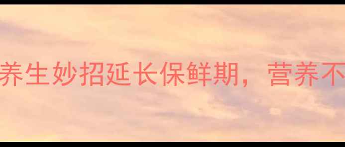 菱角保存全攻略5大养生妙招延长保鲜期营养不流失的秘诀大公开
