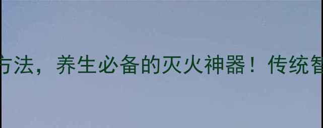 葛仙翁下火王天然降火方法养生必备的灭火神器传统智慧与现代养生结合的科学