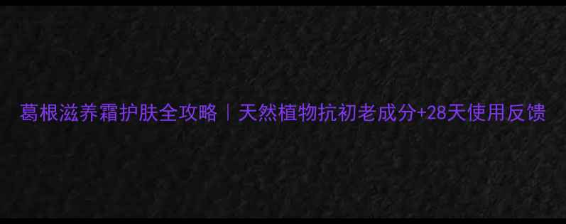 图片 葛根滋养霜护肤全攻略｜天然植物抗初老成分+28天使用反馈