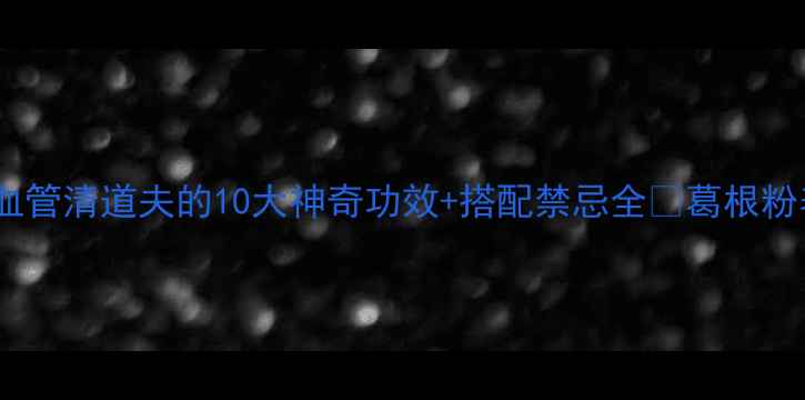 葛根粉养生指南天然血管清道夫的10大神奇功效搭配禁忌全葛根粉养生养生必备天然食材