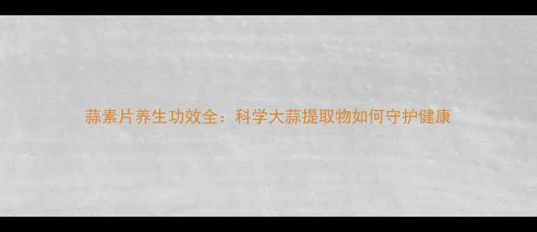 蒜素片养生功效全科学大蒜提取物如何守护健康