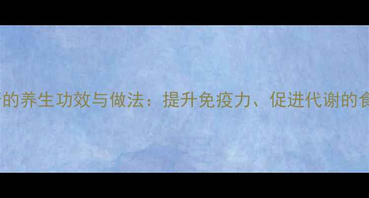 蒜茸辣酱的养生功效与做法提升免疫力促进代谢的食疗秘方