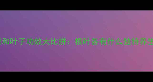 图片 蒲公英根和叶子功效大比拼：根叶各有什么独特养生价值？2
