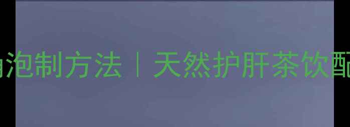 蒲公英根茶的正确泡制方法天然护肝茶饮配方与养生功效全