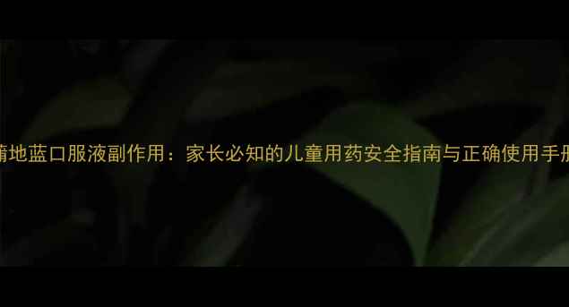 蒲地蓝口服液副作用家长必知的儿童用药安全指南与正确使用手册