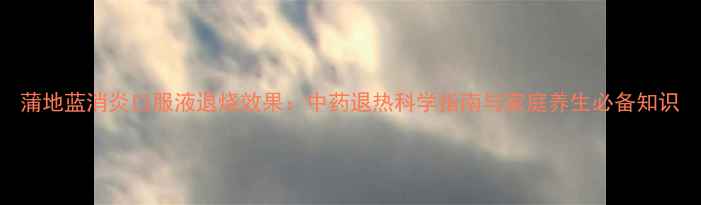 图片 蒲地蓝消炎口服液退烧效果：中药退热科学指南与家庭养生必备知识