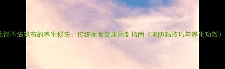 蒸馍不沾笼布的养生秘诀传统面食健康蒸制指南附防粘技巧与养生功效