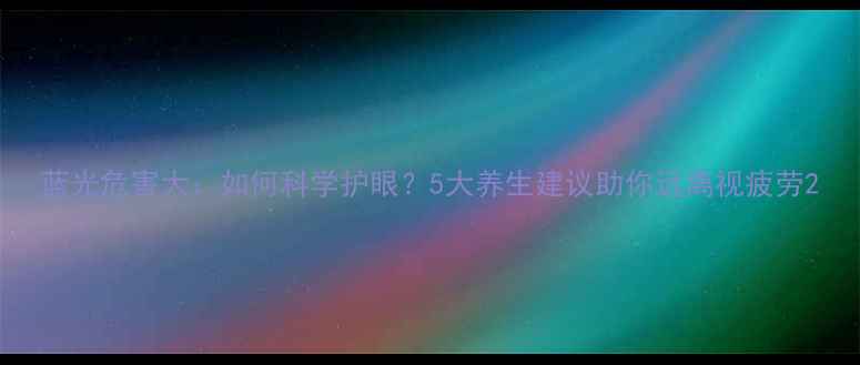 蓝光危害大如何科学护眼5大养生建议助你远离视疲劳