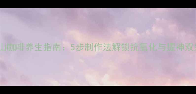 蓝山咖啡养生指南5步制作法解锁抗氧化与提神双效