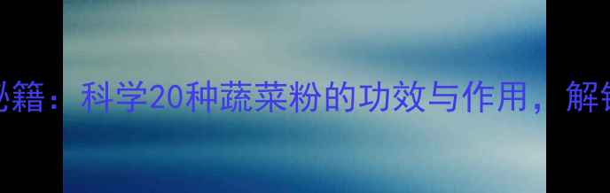 蔬菜粉养生秘籍科学20种蔬菜粉的功效与作用解锁健康新姿势