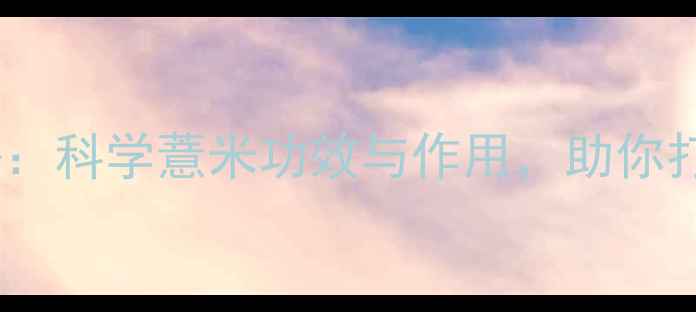 薏仁养生秘籍科学薏米功效与作用助你打造健康体魄