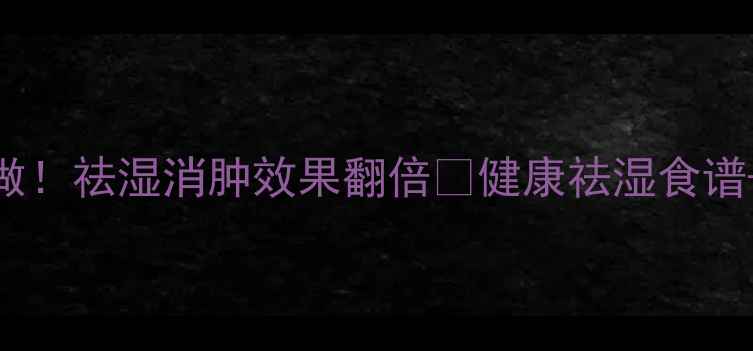 薏米红豆水这样做祛湿消肿效果翻倍健康祛湿食谱体质禁忌全攻略