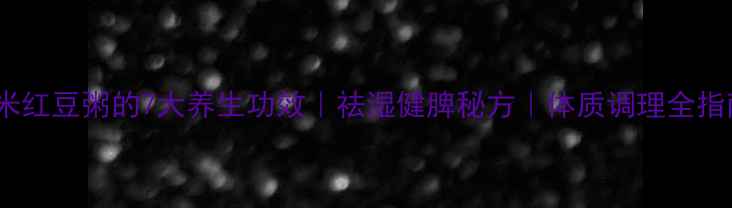 薏米红豆粥的7大养生功效祛湿健脾秘方体质调理全指南