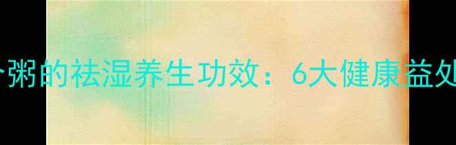 薏米红豆莲子百合粥的祛湿养生功效6大健康益处与四季食谱指南