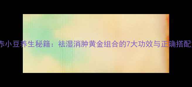 薏米赤小豆养生秘籍祛湿消肿黄金组合的7大功效与正确搭配方法