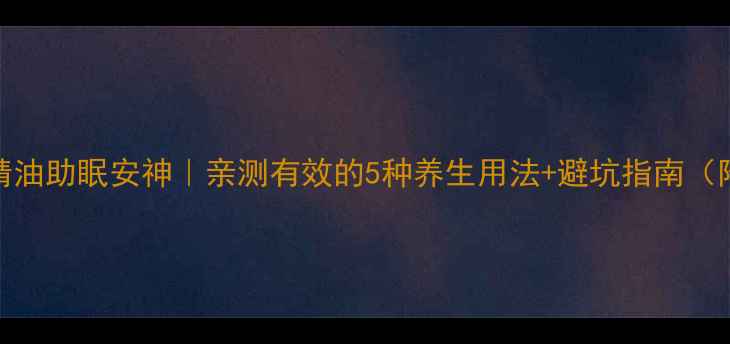 薰衣草精油助眠安神亲测有效的5种养生用法避坑指南附配方