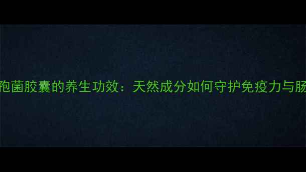 虫草头孢菌胶囊的养生功效天然成分如何守护免疫力与肠道健康