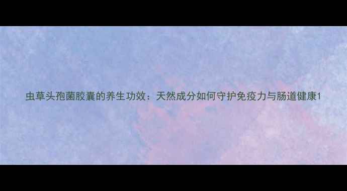 图片 虫草头孢菌胶囊的养生功效：天然成分如何守护免疫力与肠道健康1