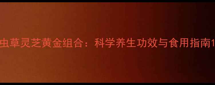 虫草灵芝黄金组合科学养生功效与食用指南