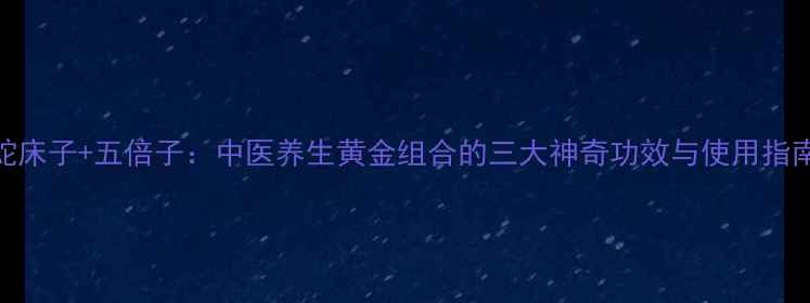 蛇床子五倍子中医养生黄金组合的三大神奇功效与使用指南