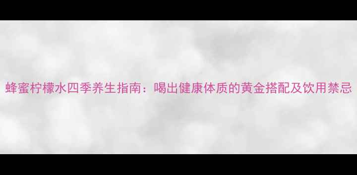 蜂蜜柠檬水四季养生指南喝出健康体质的黄金搭配及饮用禁忌