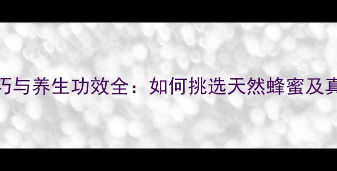 蜂蜜鉴别技巧与养生功效全如何挑选天然蜂蜜及真假辨别方法