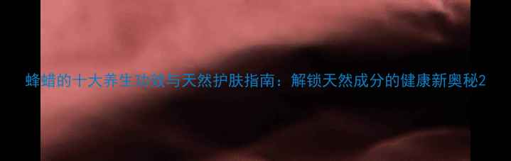 蜂蜡的十大养生功效与天然护肤指南解锁天然成分的健康新奥秘