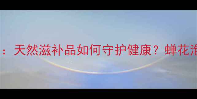 蝉花养生功效大天然滋补品如何守护健康蝉花泡酒炖汤全攻略