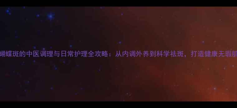 蝴蝶斑的中医调理与日常护理全攻略从内调外养到科学祛斑打造健康无瑕肌