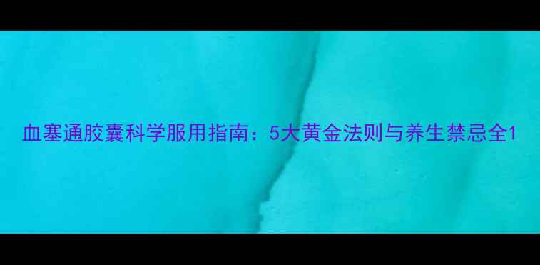 血塞通胶囊科学服用指南5大黄金法则与养生禁忌全
