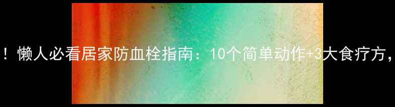 血栓克星来了懒人必看居家防血栓指南10个简单动作3大食疗方血栓绕道走