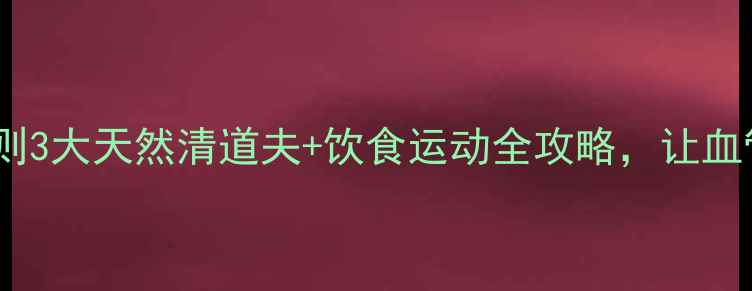 血管保养黄金法则3大天然清道夫饮食运动全攻略让血管年轻10岁