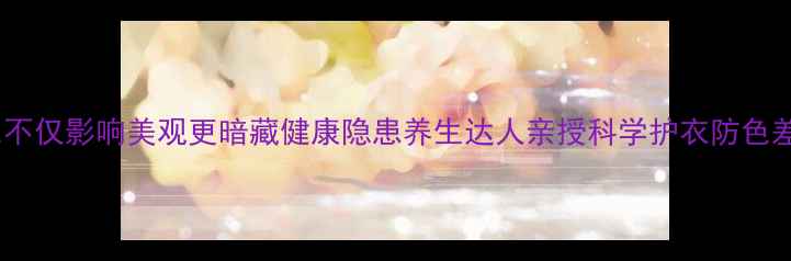 图片 衣物褪色不仅影响美观更暗藏健康隐患养生达人亲授科学护衣防色差全攻略2