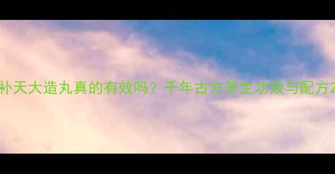 补天大造丸真的有效吗千年古方养生功效与配方