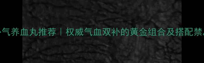 补气养血丸推荐权威气血双补的黄金组合及搭配禁忌