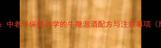 补肾壮阳秘方中老年保健必学的牛鞭泡酒配方与注意事项附详细步骤