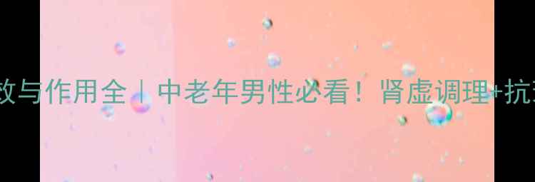 补肾益寿丸功效与作用全中老年男性必看肾虚调理抗衰老禁忌指南