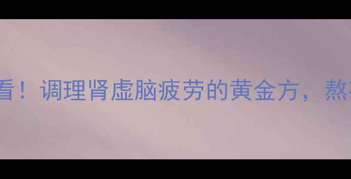 补肾益脑丸30岁后必看调理肾虚脑疲劳的黄金方熬夜党脑力劳动者必备
