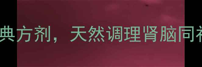 补肾益脑胶囊中医经典方剂天然调理肾脑同补的5大养生秘诀