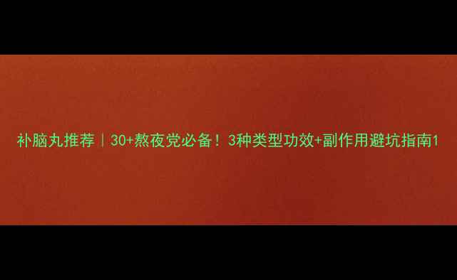 补脑丸推荐30熬夜党必备3种类型功效副作用避坑指南