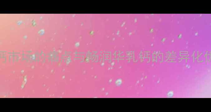 补钙市场的痛点与畅润华乳钙的差异化优势