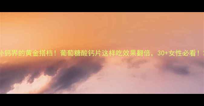 补钙界的黄金搭档葡萄糖酸钙片这样吃效果翻倍30女性必看