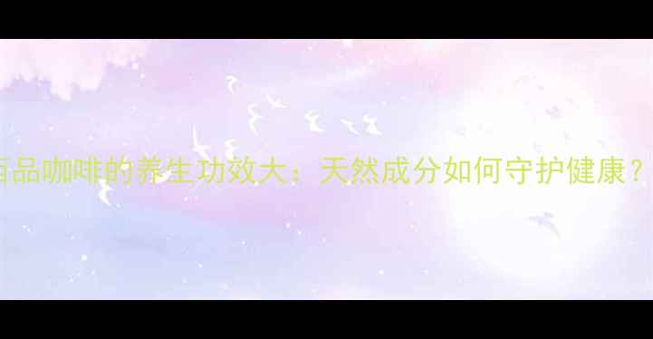 西品咖啡的养生功效大天然成分如何守护健康