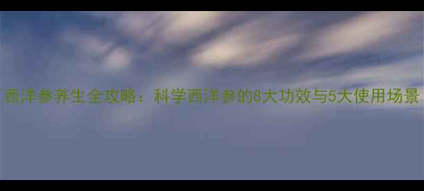 西洋参养生全攻略科学西洋参的8大功效与5大使用场景